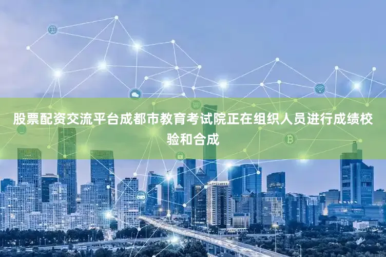 股票配资交流平台成都市教育考试院正在组织人员进行成绩校验和合成