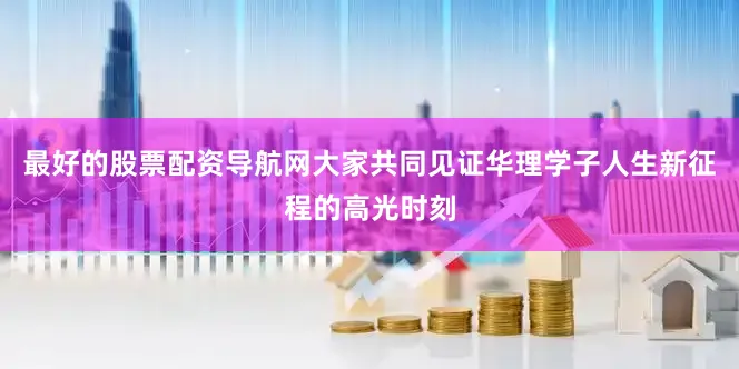 最好的股票配资导航网大家共同见证华理学子人生新征程的高光时刻