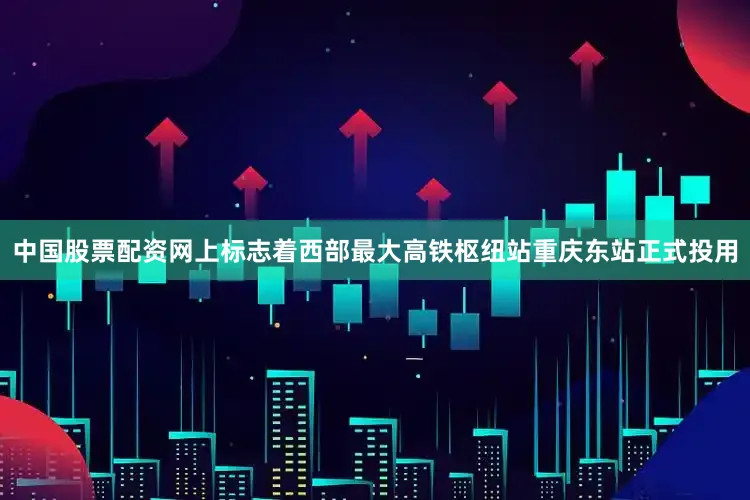 中国股票配资网上标志着西部最大高铁枢纽站重庆东站正式投用