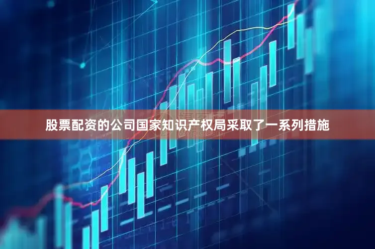 股票配资的公司国家知识产权局采取了一系列措施