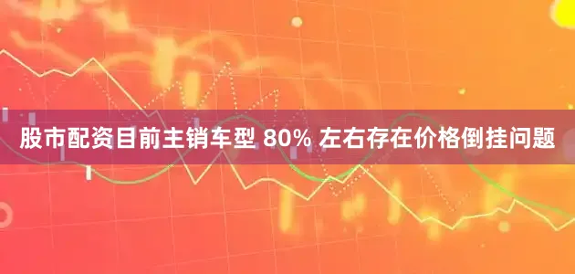 股市配资目前主销车型 80% 左右存在价格倒挂问题