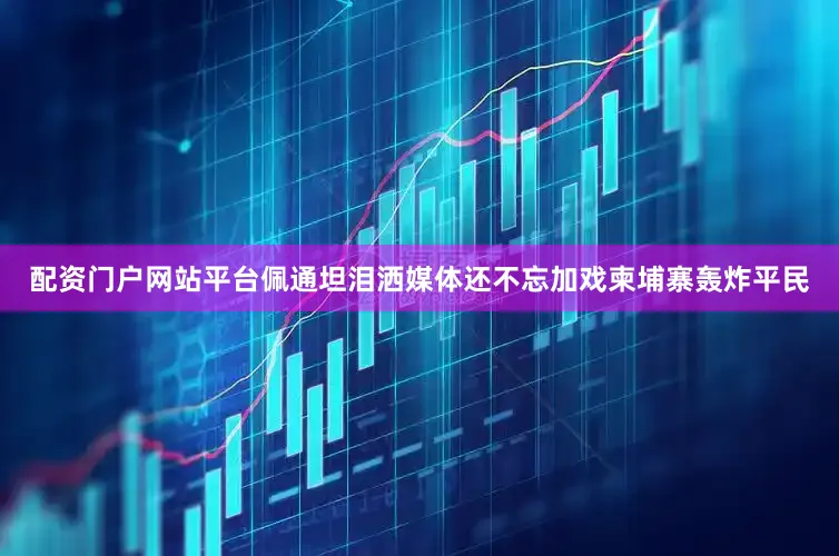 配资门户网站平台佩通坦泪洒媒体还不忘加戏柬埔寨轰炸平民