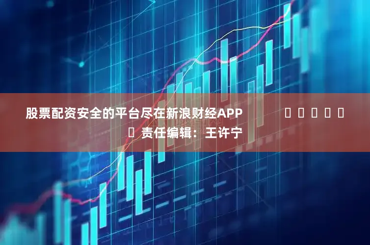 股票配资安全的平台尽在新浪财经APP            						责任编辑：王许宁