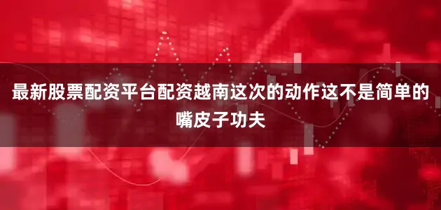 最新股票配资平台配资越南这次的动作这不是简单的嘴皮子功夫