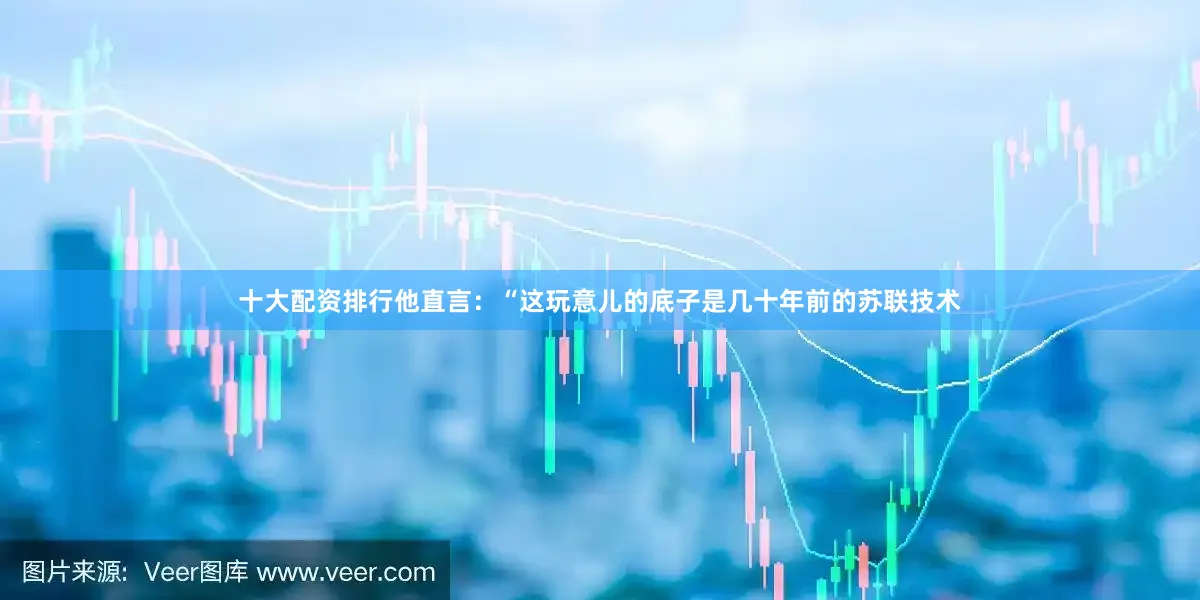 十大配资排行他直言：“这玩意儿的底子是几十年前的苏联技术