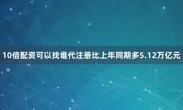 10倍配资可以找谁代注册比上年同期多5.12万亿元