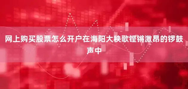 网上购买股票怎么开户在海阳大秧歌铿锵激昂的锣鼓声中