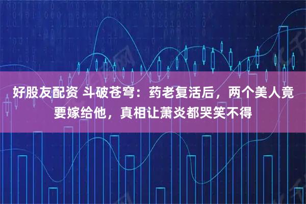 好股友配资 斗破苍穹：药老复活后，两个美人竟要嫁给他，真相让萧炎都哭笑不得