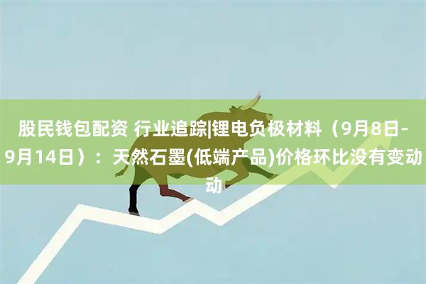 股民钱包配资 行业追踪|锂电负极材料（9月8日-9月14日）：天然石墨(低端产品)价格环比没有变动
