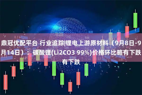 鼎冠优配平台 行业追踪|锂电上游原材料（9月8日-9月14日）：碳酸锂(Li2CO3 99%)价格环比略有下跌