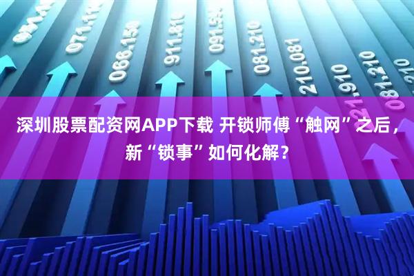 深圳股票配资网APP下载 开锁师傅“触网”之后，新“锁事”如何化解？