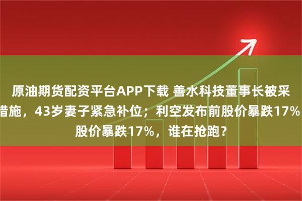 原油期货配资平台APP下载 善水科技董事长被采取刑事强制措施，43岁妻子紧急补位；利空发布前股价暴跌17%，谁在抢跑？