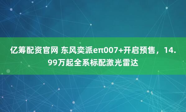 亿筹配资官网 东风奕派eπ007+开启预售，14.99万起全系标配激光雷达
