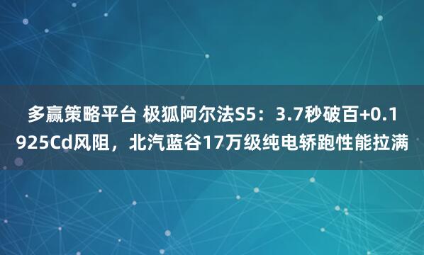 多赢策略平台 极狐阿尔法S5：3.7秒破百+0.1925Cd风阻，北汽蓝谷17万级纯电轿跑性能拉满