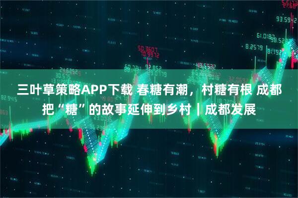 三叶草策略APP下载 春糖有潮，村糖有根 成都把“糖”的故事延伸到乡村｜成都发展