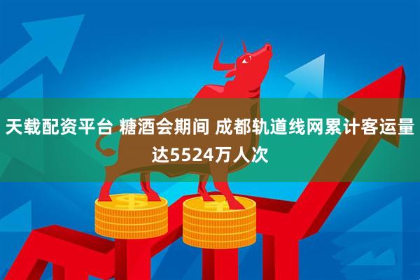 天载配资平台 糖酒会期间 成都轨道线网累计客运量达5524万人次