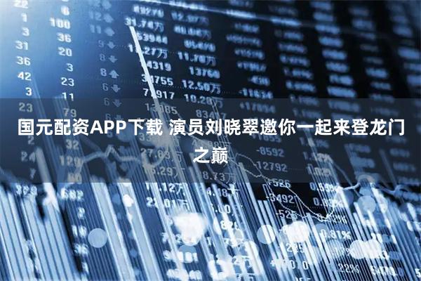 国元配资APP下载 演员刘晓翠邀你一起来登龙门之巅