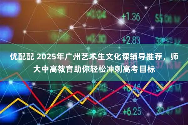 优配配 2025年广州艺术生文化课辅导推荐，师大中高教育助你轻松冲刺高考目标