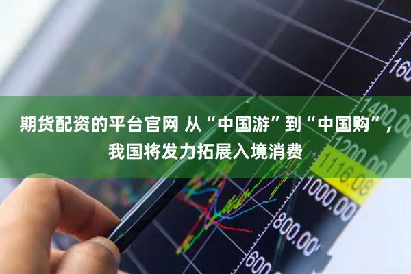期货配资的平台官网 从“中国游”到“中国购”，我国将发力拓展入境消费