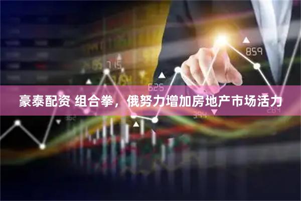 豪泰配资 组合拳，俄努力增加房地产市场活力