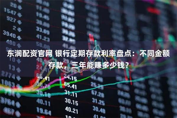 东润配资官网 银行定期存款利率盘点：不同金额存款，三年能赚多少钱？