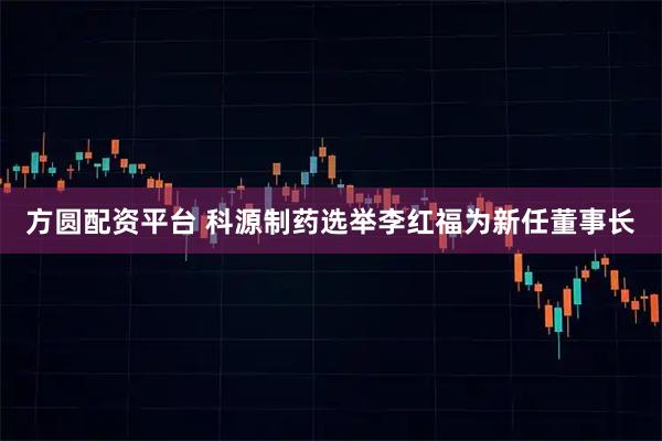 方圆配资平台 科源制药选举李红福为新任董事长