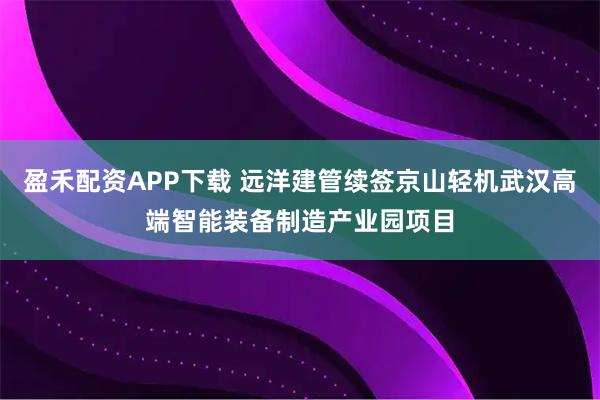 盈禾配资APP下载 远洋建管续签京山轻机武汉高端智能装备制造产业园项目