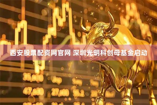 西安股票配资网官网 深圳光明科创母基金启动