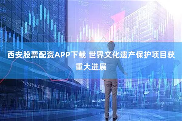 西安股票配资APP下载 世界文化遗产保护项目获重大进展