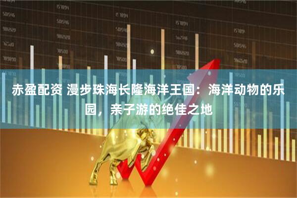 赤盈配资 漫步珠海长隆海洋王国：海洋动物的乐园，亲子游的绝佳之地
