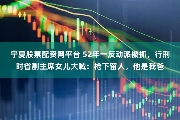 宁夏股票配资网平台 52年一反动派被抓，行刑时省副主席女儿大喊：枪下留人，他是我爸