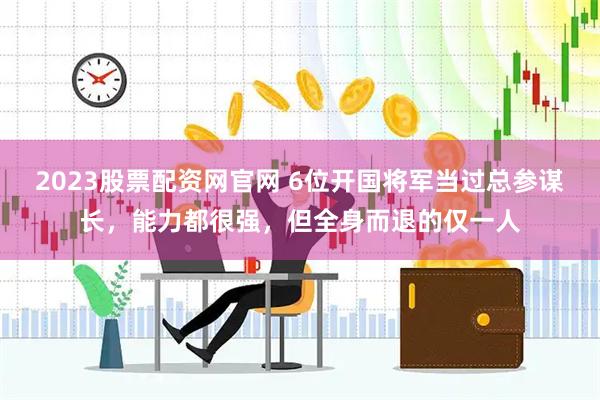 2023股票配资网官网 6位开国将军当过总参谋长，能力都很强，但全身而退的仅一人