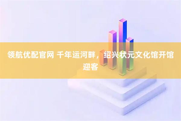 领航优配官网 千年运河畔，绍兴状元文化馆开馆迎客