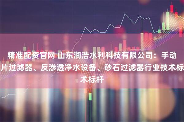 精准配资官网 山东润浩水利科技有限公司：手动叠片过滤器、反渗透净水设备、砂石过滤器行业技术标杆