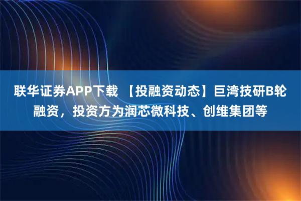 联华证券APP下载 【投融资动态】巨湾技研B轮融资，投资方为润芯微科技、创维集团等