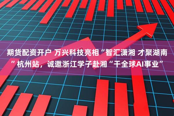 期货配资开户 万兴科技亮相“智汇潇湘 才聚湖南”杭州站，诚邀浙江学子赴湘“干全球AI事业”