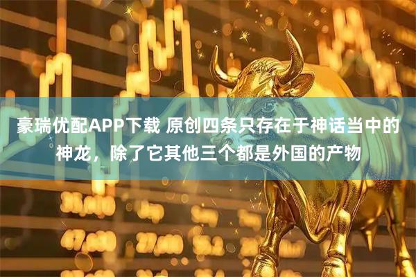 豪瑞优配APP下载 原创四条只存在于神话当中的神龙，除了它其他三个都是外国的产物