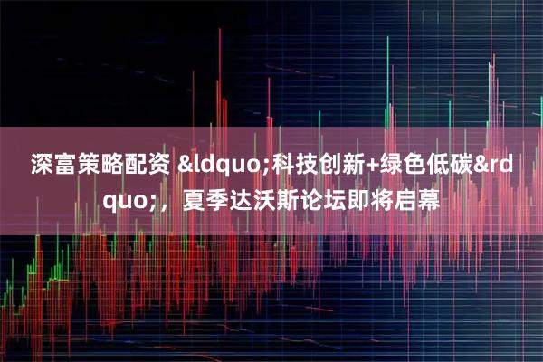 深富策略配资 &ldquo;科技创新+绿色低碳&rdquo;，夏季达沃斯论坛即将启幕