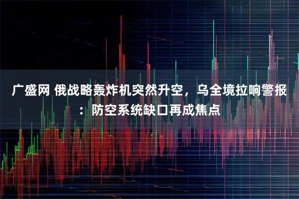 广盛网 俄战略轰炸机突然升空，乌全境拉响警报：防空系统缺口再成焦点