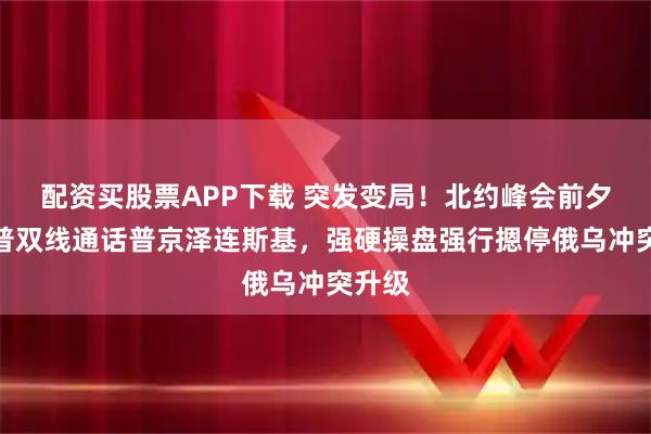 配资买股票APP下载 突发变局！北约峰会前夕特朗普双线通话普京泽连斯基，强硬操盘强行摁停俄乌冲突升级