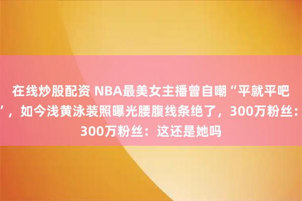 在线炒股配资 NBA最美女主播曾自嘲“平就平吧，都是兄弟”，如今浅黄泳装照曝光腰腹线条绝了，300万粉丝：这还是她吗