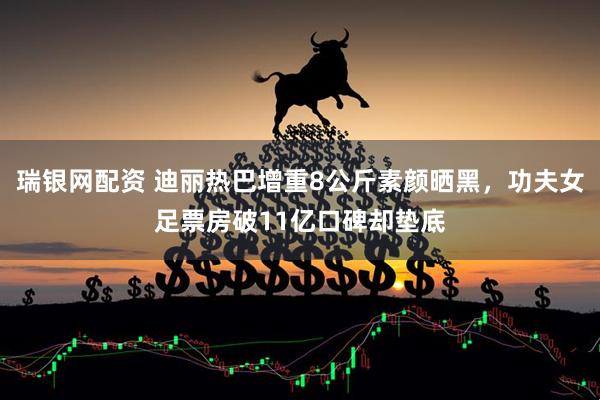 瑞银网配资 迪丽热巴增重8公斤素颜晒黑，功夫女足票房破11亿口碑却垫底