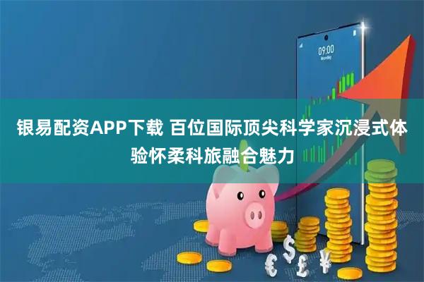 银易配资APP下载 百位国际顶尖科学家沉浸式体验怀柔科旅融合魅力