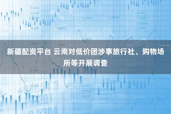 新疆配资平台 云南对低价团涉事旅行社、购物场所等开展调查