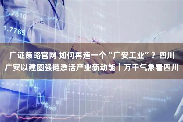 广证策略官网 如何再造一个“广安工业”？四川广安以建圈强链激活产业新动能｜万千气象看四川