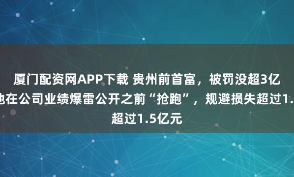 厦门配资网APP下载 贵州前首富，被罚没超3亿元！他在公司业绩爆雷公开之前“抢跑”，规避损失超过1.5亿元